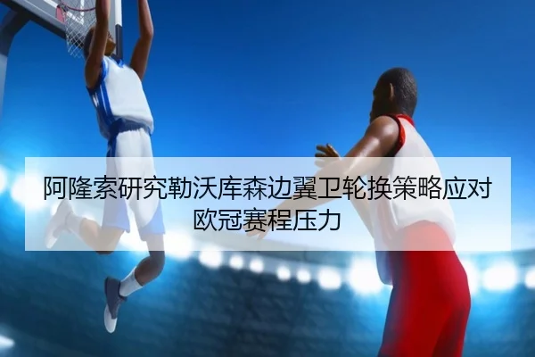阿隆索研究勒沃库森边翼卫轮换策略应对欧冠赛程压力